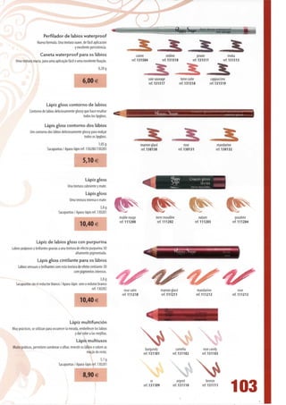 Perfilador de lábios waterproof
                   Nueva formula. Una textura suave, de fácil aplicación
                                              y excelente persistência.
                      Caneta waterproof para os lábios
   Uma textura macia, para uma aplicação fácil e uma excelente fixação.
                                                                   0,28 g

                                                                                                   soie sauvage               terre cuite             cappuccino
                                                       6,00 €                                      ref. 131517               ref. 131518             ref. 131519




                           Lápiz gloss contorno de lábios
             Contorno de lábios deliciosamente glossy que hace resaltar
                                                     todos los lipgloss.

                         Lápis gloss contorno dos lábios
              Um contorno dos lábios deliciosamente glossy para realçar
                                                     todos os lipgloss.
                                                                 1,05 g                       marron glacá                        rose                     mandarine
                           Sacapuntas / Apara-lápis ref. 130280/130283                        ref. 130130                    ref. 130131                  ref. 130132


                                                       5,10 €


                                                         Lápiz gloss
                                           Una textura cubriente y mate.
                                                         Lápis gloss
                                            Uma textura intensa e mate.
                                                                    3,8 g
                                    Sacapuntas / Apara-lápis ref. 130281
                                                                             érable rouge               terre mouillée                         nature                     poudree
                                                                             ref. 111200                 ref. 111202                       ref. 111203                  ref. 111204
                                                     10,40 €


                  Lápiz de lábios gloss con purpurina
Lábios pulposos y brillantes gradas a una textura de efecto purpurina 3D
                                                 altamente pigmentada.
                   Lápis gloss cintilante para os lábios
    Lábios sensuais e brilhantes com esta textura de efeito cintilante 3D
                                               com pigmentos intensos.
                                                                   3,8 g
   Sacapuntas sin el reductor blanco / Apara-lápis sem o redutor branco
                                                            ref. 130282          rose satin                   marron glacé                   mandarine                       rose
                                                                               ref. 111210                    ref. 111211                   ref. 111212                 ref. 111213
                                                     10,40€


                                             Lápiz multifunción
Muy practicos, se utilizan para escurecer Ia mirada, embellecer los lábios
                                                 ydarcoloralasmejillas.
                                                  Lápis multiusos
Muito práticos, permitem sombrear o olhar, revestir os lábios e colorir as                       burgundy               camélia                  rose candy
                                                         maçãs do rosto.                        ref. 131101           ref.131102                ref. 131103
                                                                     5,1 g


                                                                                                                                            N*
                                    Sacapuntas/Apara-lápis ref. 130281

                                                       8,90 €
                                                                                                      or                 argent                     bronze
                                                                                                ref. 131109           ref. 131110               ref. 131111
                                                                                                                                                                    103
 