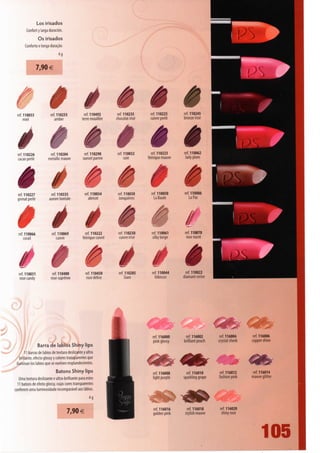 Los irisados
          Confort y larga duración.
                   Os irisados
         Conforto e longa duração.
                                 4g


                  7,90 €




   ref. 110033
        miei
                           ref.1102S5
                             amber
                                                   ref. 110492
                                                  terre mouillée
                                                                   èê
                                                                    ref. 110235
                                                                   chocolat irise
                                                                                     ref. 110225
                                                                                     cuivre perle
                                                                                                      ref. 110245
                                                                                                      bronze irise




     êê
   ref. 110226
   cação perle
                           ref. 110204
                         metallicmauve
                                                   ref. 110290
                                                  sunset parme
                                                                   ref. 110032
                                                                        soie
                                                                                     èè
                                                                                      ref. 110223
                                                                                    féérique mauve
                                                                                                      ref. 110062
                                                                                                       ladyplum




   ê ê
   ref. 110227
   grenat perle
                           ref. 110335
                         aurore boréale
                                                   ref. 110034
                                                     abricot
                                                                   ref. 110030
                                                                    Jonquières
                                                                                      M
                                                                                     ref. 110050
                                                                                       La Baule
                                                                                                      ref. 110086
                                                                                                         La Paz




     é êè
   ref. 110066
      corail
                           ref. 110069
                              cuivre
                                                   ref. 110222
                                                 féérique cuivre
                                                                   ref. 110230
                                                                   cuivre irise
                                                                                     ref. 110061
                                                                                      silkybeige
                                                                                                      ref. 110070
                                                                                                       rose nacré




   á    ê ê ê
   ref. 110031
    rose candy
                           ref. 110400
                          rose suprême
                                                   ref. 110450
                                                    rose délice
                                                                   ref. 110285
                                                                       Siam
                                                                                     ref. 110044
                                                                                       hibiscus
                                                                                                       ref. 110022
                                                                                                     diamantcerise




                                                                                     ref. 116000      ref. 116002       ref. 116004    ref. 116006
                                                                                     pink glossy     brilliantpeach    crystal cheek   coppershine
                  Barra de lábios Shiny lips
        11 barras de lábios de textura deslizante y ultra
    brillante, efecto glossy y colores transparentes que
 iluminan los lábios que se vuelven resplandecientes.
                             Batons Shiny lips
                                                                                     ref. 116008       ref. 116010      ref. 116012     ref. 116014
   Uma textura deslizante e ultra-brilhante para estes                               light purple    sparkling grape   fashion pink    mauve glitter
  11 batons de efeito glossy, cujas cores transparentes
conferem uma luminosidade incomparável aos lábios.
                                                     4g


                                      7,90 €                                         ref. 116016      ref. 116018      ref. 116020
                                                                                     golden pink     stylish mauve      shiny rose




                                                                                                                                             105
 