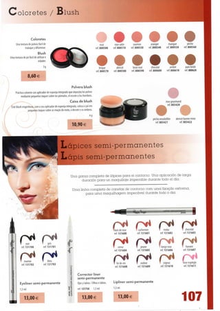 Coloretes / Blush


                    Coloretes
      Una textura de polvos fácil de                                                       rose         rosesatin     saumon           oranger           mangue                pèche
               trabajarydifuminar.                                                     ref. 800500     rd 800510     ref. 800530      ref. 800540      ref. 800550           ref. 800560
                           Blush
Uma textura de pó fácil de utilizar e
                            esbater.

                                                                                          brique          abricot     brun rose        chocolat              ambré            pain brúlé
                                                                                       ref. 800570     ref. 800580   ref. 800590       ref. 800600       ref. 800610           ref. 800620
                 8,60 €

                                                                Polvera blush
     Práctico colorete con aplicador de esponja integrado que deposita los polvos
          mediante pequenos toques sobre los pómulos, el escote o los hombros.
                                                               Caixa de blush                                                                        rose gourmand
Este blush engenhoso, com o seu aplicador de esponja integrado, coloca o pó em                                                                         ref. 803420
                pequenos toques sobre as maçãs do rosto, o decote e os ombros.
                                                                                4g
                                                                                                                                         pêche ensoleillée       abricot bonne mine
                                                                                                                                           ref. 803421               ref. 803422
                                                                10,90 €



                                                 Lápices semi-permanentes
                                                 Lápis semi-permanentes

                                                             Una gama completa de lápices para el contorno. Una aplicación de larga
                                                                   duración para un maquillaje impecable durante todo el dia.

                                                               Uma linha completa de canetas de contorno com uma fixação extrema,
                                                                      para uma maquilhagem impecável durante todo o dia.




                          *B                                                                                               W                                         prime      ^^




                                                                                                            r* r14
                                                                                                     "bois de rose
                                                                                                      ref. 131600
                                                                                                                         cachemire
                                                                                                                        ref. 131601
                                                                                                                                                   moka
                                                                                                                                              ref. 131602
                                                                                                                                                                            chocolat
                                                                                                                                                                         ref. 131603


              noir
         ref. 131700
                              P14    qns
                                     gris
                                ref. 131701                                                          r* p*4
                                                                                                          censer*4     T prune                 beige rose            í       havane
                                                                                                      ref. 131604       ref. 131605           ref. 131606                ref. 131607


             marron
         ref. 131702
                                     bleu
                                ref. 131703
                                                         8
                                                         5
                                                         r»
                                                                                                     r*     r* C
                                                                                                     T liedevin
                                                                                                      ref. 131608
                                                                                                                       P1*
                                                                                                                       l violine
                                                                                                                        ref. 131609
                                                                                                                                              T cognac
                                                                                                                                               ref. 131610
                                                                                                                                                                      rose espiègle
                                                                                                                                                                       ref. 131611

                                                                  Corrector liner
                                                         f        semi-permanente
       Eyeliner semi-permanente                          |        Ojos y lábios / Olhos e lábios.    Lipliner semi-permanente
       1,5 ml                                          11         ref. 131750    1,5 ml              1,5 ml
                                                       .L QJ




                                                                                                                                                                     107
                                                       S 3
           13,00€                                                     13,00€                             13,00 €
 