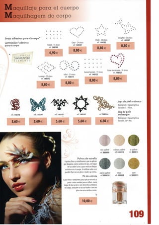 IVIaquillaje para el cuerpo
IVIaquilhagem do corpo

                                                                                                                                                                             *i* ^
                                                                                                                            -» t

                                           •      •     »    * *
                                                                               rO
                                                                                *v  *«       *
                                                                                                                         •*    **
                                                                                                                                                                ^^
Strass adhesivas para el cuerpo*                                                                                                                      Dauphin - 33 stra;.s
                                                                                                                      Etoile- 20 strass                 ref. 148507
Lantejoulas* adesivas
para o corpo                                   Cristal -15 strass
                                                                                  Coeur - 24 strass
                                                                                    ref. 148501
                                                                                                                         ref. 148505                   •••m^H
                                                 ref. 148500                                                                                              8,80 €
                                                                                     O OA ^                              8,80 €
                   O R N E   DE
                                                 6,90 €
         SWAROVSKI                                                                                                                         •"%',*•
         ELEMENTS
                                                                    .•*;% *"*                                                              %.          c*»

                                  •%/:Ie'*I:- % /'••• ."                                                                               Coeur rose mauve - 26 strass
                                                                                                      Aurore boreale - 15 strass               ref 143525
                                                                      Infini - 31 strass                    ref. 148523
                                  Losange- 33 strass                    ref 14851 5
                                     ref. 1485 12
                                                                                                             8,00 €
                                     8,80 €                             8,80 €



                                                                                                                                                    joya de piei arabesco
                                                                                                                                                    Waterproof e hipoalergénica.
                                                                                                                                                    Duración:3a4días.
                                                                                                                                                    Jóia de pele
     ref. 148540                                                                                                           ref. 148544              arabesque
                                                                                                                                                    Waterproof e hipoalergénica.
     5,60 €                                                                                                                6,60 €                   Ouração:3a4dias.




                                                                                                                            rosepailleté      orblancpailleté          orpailleté
                                                                                                                            ref. 880000         ref. 880010           ref. 880015

                                                                                           Polvos de estrella
                                                                       6 polvos finos y centelleantes que se aplican
                                                                      por doquiera: como sombra de ojos, en toque
                                                                           de luz sobre Ia tez y para realizar dibujos
                                                                       artísticos en el cuerpo. Se utilizan solos o se
                                                                       pueden fijar con un gloss o make-up crema.         argent    met             blanc                  doré
                                                                                                 Pó de estrela              fef. 880020         ref. 880050           ref. 880055
                                                                     6 pós finos e cintilantes para aplicar em toda a
                                                                           parte: como sombra para os olhos, como
                                                                      toque de luz na tez e com desenhos artísticos
                                                                       no corpo. Utilizam-se sós ou fixados com um
                                                                                         gloss ou uma sombra creme.

                                                                                                                   ig
                                                                                                 10,00 €



                                                                                                                                                                      1
 