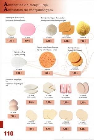 Accesorios de maquillaje
Acessórios de maquilhagem

 Esponja para desmaquillar                                         Esponja natural para desmaquillar
 Esponja de desmaquilhagem                                         Esponja natural de desmaquilhagem




    ref. 120183                     ref. 120187                             ref. 120154          lote de 2 unidades                        ref. 120153

     1,10 €                         0,90 €                                   7,80 €                 3,00 €                                 7,80 €

                                                              Esponja natural para el cuerpo                 Esponja celulosa
                                                              Esponja natural para o corpo                   Esponja de celulose
                  Esponja peeling
                  Esponja peeling


                                                                                                                                       1
                                                                                                                             .^••P^
                                                                                                                                             y/

                                                                       »*
                                                                                 '      -
                                                                                                                              ^
                                                                                                                         ref. 120192
                     ref. 1201 82                                        ref. 1201 85                                 lote de 2 unidades

                       0,90 €                                            3,20 €                                          3,00 €


 Esponja de maquillaje
 látex
 Esponja de maquilhagem
 látex




                                             ref. 120186                     ref. 120180
                                                                                               l/i/ ^)
                                                                                               LLLL  V
                                                                                                    ref. 120181                            ref. 120167
                                         lote de 2 unidades              lote de 6 unidades     lote de 4 unidades                     lote de 2 unidades


                                            3,80 €                          1,80 €                 1,80€                                   3,80 €




     •
         ref. 120168


         7,80 €
                                                                                                       ^^•••B^"                            ^v^
                                            ref. 120170                      ref. 120171            ref. 1201 72                           ref. 1201 73
                                        lote de 2 unidades               lote de 2 unidades     lote de 2 unidades                     lote de 2 unidades

l                                           1,80€                           1,80 €                 1,80 €                                  1,80 €


110
 