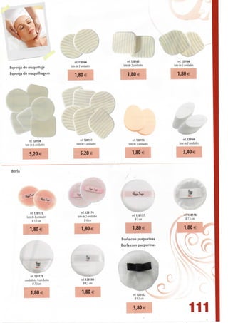 ref.120164                  ref. 120165              ref. 120166
Esponja de maquillaje             lote de 2 unidades          lote de 2 unidades       lote de 2 unidades

Esponja de maquilhagem
                                     1,80€                       1,80 €                   1,80 €




             ref.120150                   ref. 120151                 ref. 120174              ref. 120169
         lote de 6 unidades           lote de 6 unidades          lote de 2 unidades       lote de 2 unidades


            5,20 €                        5,20 €                     1,80 €                   3,40 €


Borla




              ref. 120175                  ref. 120176
          lote de 2 unidades           lote de 2 unidades           ref. 120177               ref. 120178
                05,5 cm                        06 cm                   07 cm                    07,5 cm


            1,80 €                        1,80€                      1,80€                     1,80 €

                                                            Borla con purpurinas
                                                            Borla com purpurinas
                                                                                                                vv

             ref. 120179
        con bolista / com bolsa           ref. 120188
               0 7,5 cm                    0 8,5 cm


             1,80 €                       1,80€                     ref. 120152
                                                                      0 9,5 cm


                                                                     3,80 €
                                                                                                   111
 