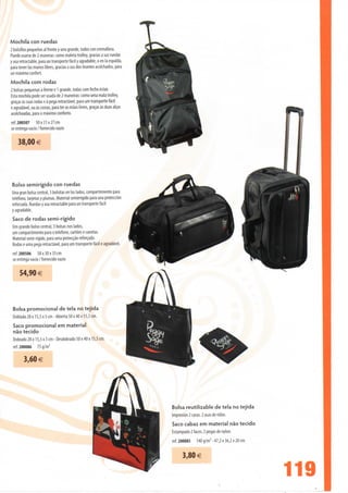 Mochila con ruedas
2 bolsillos pequenos ai frente y uno grande, todos con cremallera.
Puede usarse de 2 maneras: como maleta trolley, gradas a sus ruedas
y asa retractable, para un transporte fácil y agradable, o en Ia espalda,
para tener Ias manos libres, gradas a sus dos tirantes acolchados, para
un máximo confort.
Mochila com rodas
2 bolsas pequenas à frente e 1 grande, todas com fecho éclair.
Esta mochila pode ser usada de 2 maneiras: como uma mala trolley,
graças às suas rodas e à pega retractável, para um transporte fácil
e agradável, ou às costas, para ter as mãos livres, graças às duas alças
acolchoadas, para o máximo conforto.
ref. 200507 50 x 31 x 27 cm
se entrega vacío / fornecido vazio

    38,00 €




Bolso semirígido con ruedas
Una gran bolsa central, 3 bolsitas en los lados, compartimiento para
telefono, tarjetas y plumas. Material semirrígido para una protección
reforzada. Ruedas y asa retractable para un transporte fácil
y agradable.
Saco de rodas semi-rígido
Um grande bolso central, 3 bolsas nos lados,
um compartimento para o telefone, cartões e canetas.
Material semi-rígido, para uma protecção reforçada.
Rodas e uma pega retractável, para um transporte fácil e agradável.
ref. 200506 58 x 30 x 35 cm
se entrega vacío / fornecido vazio

    54,90 €



Bolsa promocional de tela no tejida
Doblada 28 x 15,5 x 3 cm - Abierta 50 x 40 x 15,5 cm.
Saco promocional em material
não tecido
Dobrado 28 x 15,5 x 3 cm - Desdobrado 50 x 40 x 15,5 cm.
ref. 200086 75 g/m2

       3,60 €




                                                                            Bolsa reutilizable de tela no tejida
                                                                            Impresión 2 caras. 2 asas de nilón.
                                                                            Saco cabaz em material não tecido
                                                                            Estampado 2 faces. 2 pegas de nylon.
                                                                            ref. 200085   140 g/m2 - 47,2 x 36,2 x 20 cm


                                                                                  3,80 €

                                                                                                                           119
 