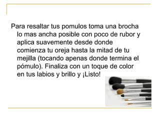 Para resaltar tus pomulos toma una brocha
lo mas ancha posible con poco de rubor y
aplica suavemente desde donde
comienza tu oreja hasta la mitad de tu
mejilla (tocando apenas donde termina el
pómulo). Finaliza con un toque de color
en tus labios y brillo y ¡Listo!
 