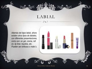 LABIAL
Además del lápiz labial, ahora
existen otros tipos de labiales,
con diferentes presentaciones,
como son: en gel, crema, roll
on, lip liner, líquidos, etc.
Pueden ser brillosos o mate´s.
Alarcon Sofia y Lahorca Micaela 14
 