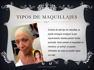 TIPOS DE MAQUILLAJES
A través de este tipo de maquillaje se
puede conseguir envejecer la piel,
rejuvenecerla, hacerla parecer herida,
quemada, hacer parecer al maquillado un
monstruo, un animal, un payaso,
infinidades de cosas se pueden lograr
con este
Alarcon Sofia y Lahorca Micaela 18
 