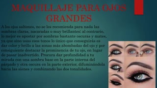 MAQUILLAJE PARA OJOS
GRANDES
A los ojos saltones, no se les recomienda para nada las
sombras claras, nacaradas o muy brillantes; al contrario,
lo mejor es apostar por sombras bastante oscuras y mates,
ya que sino usas esos tonos lo único que conseguirás es
dar color y brillo a las zonas más abombadas del ojo y por
consiguiente destacar la prominencia de tu ojo, en lugar
de pasar inadvertido. Procura dar profundidad a tu
mirada con una sombra base en la parte interna del
párpado y otra oscura en la parte exterior, difuminándola
hacia las sienes y combinando las dos tonalidades.
 
