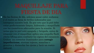 MAQUILLAJE PARA
FIESTA DE DIA
 En las fiestas de día, solemos pasar calor, sudamos
y el rostro se llena de brillos indeseados que
estropean nuestro look. Es por esto que la piel debe
estar perfectamente limpia, hidratada y maquillada
con los cosméticos adecuados para la ocasión. Si
notas que tu piel está apagada y fatigada, antes de
empezar con el maquillaje aplica una ampolla flash
efecto lifting para combatir los signos del cansancio.
Utiliza un corrector iluminador para corregir
imperfecciones, atenuar rojeces, manchas o
granitos y disimular las ojeras y lucir un rostro
natural.
 