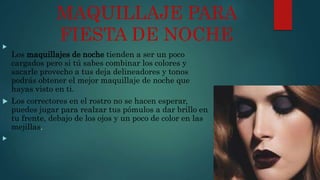 MAQUILLAJE PARA
FIESTA DE NOCHE
Los maquillajes de noche tienden a ser un poco
cargados pero si tú sabes combinar los colores y
sacarle provecho a tus deja delineadores y tonos
podrás obtener el mejor maquillaje de noche que
hayas visto en ti.
 Los correctores en el rostro no se hacen esperar,
puedes jugar para realzar tus pómulos a dar brillo en
tu frente, debajo de los ojos y un poco de color en las
mejillas.

 