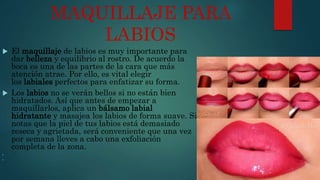 MAQUILLAJE PARA
LABIOS
 El maquillaje de labios es muy importante para
dar belleza y equilibrio al rostro. De acuerdo la
boca es una de las partes de la cara que más
atención atrae. Por ello, es vital elegir
los labiales perfectos para enfatizar su forma.
 Los labios no se verán bellos si no están bien
hidratados. Así que antes de empezar a
maquillarlos, aplica un bálsamo labial
hidratante y masajea los labios de forma suave. Si
notas que la piel de tus labios está demasiado
reseca y agrietada, será conveniente que una vez
por semana lleves a cabo una exfoliación
completa de la zona.


 