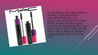 LO MÁS BÁSICO QUE DEBES TENER ES
UN RÍMEL, UN ALARGADOR O
RIZADOR DE PESTAÑAS, UN
MAQUILLAJE ADECUADO A TU TONO
DE PIEL (NI MÁS OSCURO NI MÁS
BLANCO), UN RUBOR ROSADO, O DEL
COLOR QUE TE GUSTE PERO QUE SEA
SUTIL Y UN DELINEADOR, TAMBIÉN
SOMBRAS PARA DAR COLOR A TUS
OJOS
 