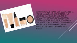 LO PRIMERO QUE TIENES QUE ESCOGER ES EL
TIPO DE MAQUILLAJE QUE QUIERES, HAY
LÍQUIDOS, EN POLVO, EN MOUSSE, EN
CREMA, ETC. TODOS FUNCIONAN PERO
DEBES APRENDER A PONERTE POCO PARA
QUE NO SE VEAN PLASTAS Y DIFUMINARLO
BIEN HASTA EL CUELLO PARA QUE NO
PAREZCA QUE TIENES UNA MÁSCARA
PUESTA.
 
