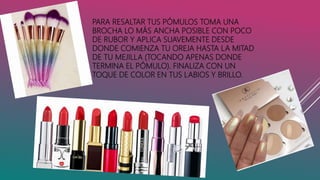 PARA RESALTAR TUS PÓMULOS TOMA UNA
BROCHA LO MÁS ANCHA POSIBLE CON POCO
DE RUBOR Y APLICA SUAVEMENTE DESDE
DONDE COMIENZA TU OREJA HASTA LA MITAD
DE TU MEJILLA (TOCANDO APENAS DONDE
TERMINA EL PÓMULO). FINALIZA CON UN
TOQUE DE COLOR EN TUS LABIOS Y BRILLO.
 