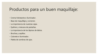 Productos para un buen maquillaje:
◦ Crema hidratante e iluminador.
◦ Base de maquillaje y corrector.
◦ La importancia de nuestras cejas.
◦ Eyeliner y máscara de pestañas.
◦ La importancia de los lápices de labios.
◦ Brochas y cepillos.
◦ Colorete e iluminador.
◦ Paleta de sombras de ojos.
 