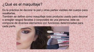 ¿Qué es el maquillaje?
Es la práctica de decorar la piel y otras partes visibles del cuerpo para
resaltarlas.
También se define como maquillaje todo producto usado para decorar
o arreglar rasgos faciales o corporales de una persona; este se
compone de diversos elementos con funciones determinadas para
cada parte.​
 