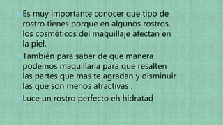 Es muy importante conocer que tipo de
rostro tienes porque en algunos rostros,
los cosméticos del maquillaje afectan en
la piel.
También para saber de que manera
podemos maquillarla para que resalten
las partes que mas te agradan y disminuir
las que son menos atractivas .
Luce un rostro perfecto eh hidratad.
 