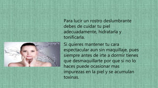 Para lucir un rostro deslumbrante
debes de cuidar tu piel
adecuadamente, hidratarla y
tonificarla.
Si quieres mantener tu cara
espectacular aun sin maquillaje, pues
siempre antes de irte a dormir tienes
que desmaquillarte por que si no lo
haces puede ocasionar mas
impurezas en la piel y se acumulan
toxinas.
 