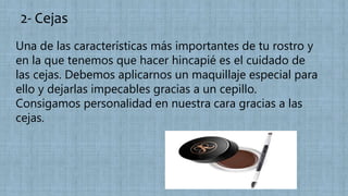 2- Cejas
Una de las características más importantes de tu rostro y
en la que tenemos que hacer hincapié es el cuidado de
las cejas. Debemos aplicarnos un maquillaje especial para
ello y dejarlas impecables gracias a un cepillo.
Consigamos personalidad en nuestra cara gracias a las
cejas.
 