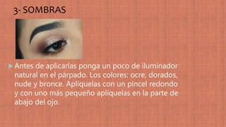 3- SOMBRAS
 Antes de aplicarlas ponga un poco de iluminador
natural en el párpado. Los colores: ocre, dorados,
nude y bronce. Aplíquelas con un pincel redondo
y con uno más pequeño aplíquelas en la parte de
abajo del ojo.
 