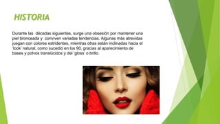 HISTORIA
Durante las décadas siguientes, surge una obsesión por mantener una
piel bronceada y conviven variadas tendencias. Algunas más atrevidas
juegan con colores estridentes, mientras otras están inclinadas hacia el
‘look’ natural, como sucedió en los 90, gracias al aparecimiento de
bases y polvos translúcidos y del ‘gloss’ o brillo.
 