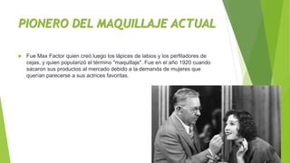 PIONERO DEL MAQUILLAJE ACTUAL
 Fue Max Factor quien creó luego los lápices de labios y los perfiladores de
cejas, y quien popularizó el término "maquillaje". Fue en el año 1920 cuando
sacaron sus productos al mercado debido a la demanda de mujeres que
querían parecerse a sus actrices favoritas.
 