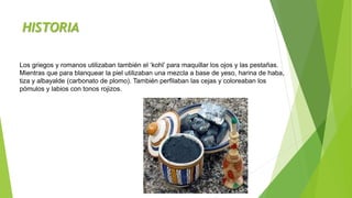 HISTORIA
Los griegos y romanos utilizaban también el ‘kohl’ para maquillar los ojos y las pestañas.
Mientras que para blanquear la piel utilizaban una mezcla a base de yeso, harina de haba,
tiza y albayalde (carbonato de plomo). También perfilaban las cejas y coloreaban los
pómulos y labios con tonos rojizos.
 