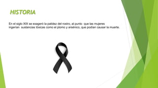 HISTORIA
En el siglo XIX se exageró la palidez del rostro, al punto que las mujeres
ingerían sustancias tóxicas como el plomo y arsénico, que podían causar la muerte.
 
