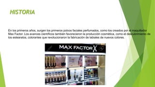 HISTORIA
En los primeros años, surgen los primeros polvos faciales perfumados, como los creados por el maquillador
Max Factor. Los avances científicos también favorecieron la producción cosmética, como el descubrimiento de
los estearatos, colorantes que revolucionaron la fabricación de labiales de nuevos colores.
 