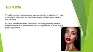 HISTORIA
En los 60 conviven dos tendencias: una que defendía la sofisticación y otra,
la naturalidad de la mujer. La piel lucía entonces un tono menos pálido y
más saludable
En los 70. También se ponen de moda las pestañas postizas y las cejas
extremadamente finas, mientras que en la boca predomina el rosa, al igual
que en los pómulos.
 