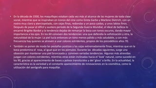 • En la década de 1930, los maquillajes estaban cada vez más al alcance de las mujeres de toda clase
social, mientras que se inspiraban en íconos del cine como Greta Garbo y Marlene Dietrich, con un
rostro muy claro y aterciopelado, con cejas finas, redondas y un poco caídas, y unos labios finos.
Después de pasar el difícil y austero período de la Segunda Guerra Mundial, el ideal de belleza lo
encarnó Brigitte Bardot y la tendencia dejaba de remarcar la boca con tonos oscuros, dando mayor
importancia a los ojos. En los 60 conviven dos tendencias: una que defendía la sofisticación y otra, la
naturalidad de la mujer. La piel lucía entonces un tono menos pálido y más saludable, y con más
frecuencia hay quienes se atreven a usar colores estridentes, propios de los psicodélicos años 70.
• También se ponen de moda las pestañas postizas y las cejas extremadamente finas, mientras que en la
boca predomina el rosa, al igual que en los pómulos. Durante las décadas siguientes, surge una
obsesión por mantener una piel bronceada y conviven variadas tendencias. Algunas más atrevidas
juegan con colores estridentes, mientras otras están inclinadas hacia el ‘look’ natural, como sucedió en
los 90, gracias al aparecimiento de bases y polvos translúcidos y del ‘gloss’ o brillo. En la actualidad, la
característica es la variedad y el constante aparecimiento de innovaciones en la cosmética, como la
utilización del aerógrafo para maquillar.
 