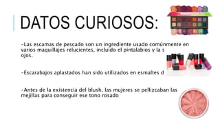 DATOS CURIOSOS:
-Las escamas de pescado son un ingrediente usado comúnmente en
varios maquillajes relucientes, incluido el pintalabios y la sombra de
ojos.
-Escarabajos aplastados han sido utilizados en esmaltes de uñas.
-Antes de la existencia del blush, las mujeres se pellizcaban las
mejillas para conseguir ese tono rosado
 