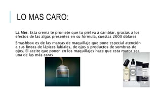 LO MAS CARO:
La Mer. Esta crema te promete que tu piel va a cambiar, gracias a los
efectos de las algas presentes en su fórmula, cuestas 2000 dólares
Smashbox es de las marcas de maquillaje que pone especial atención
a sus lineas de lápices labiales, de ojos y productos de sombras de
ojos. El aceite que ponen en los maquillajes hace que esta marca sea
una de las más caras
 