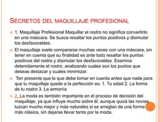 SECRETOS DEL MAQUILLAJE PROFESIONAL
 1. Maquillaje Profesional Maquillar el rostro no significa convertirlo
en una máscara. Se busca resaltar los puntos positivos y disimular
los desfavorables.
 El maquillaje suele compararse muchas veces con una máscara, sin
tener en cuenta que su finalidad es ante todo resaltar los puntos
positivos del rostro y disimular los desfavorables. Examina
detenidamente el rostro, analizando cuales son los puntos que
deseas destacar y cuales minimizar.
 Ten presente que lo que debe tomar en cuenta antes que nada para
que tu maquillaje quede a la perfección es: 1. Tu edad 2. La forma
de tu rostro 3. La armonía
 2. La moda es también importante en el proceso de decisión del
maquillaje, ya que influye mucho sobre él, aunque quizá las novias
luzcan mucho mejor y más naturales si se arreglan de una forma
más clásica, sin dejarse llevar tanto por la moda.
 