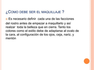 ¿COMO DEBE SER EL MAQUILLAJE ?
 Es necesario definir cada una de las facciones
del rostro antes de empezar a maquillarlo y así
realzar toda la belleza que en cierra. Tanto los
colores como el estilo debe de adaptarse al ovalo de
la cara, al configuración de los ojos, ceja, nariz, y
mentón
 