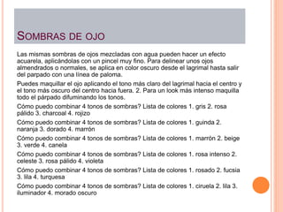 SOMBRAS DE OJO
Las mismas sombras de ojos mezcladas con agua pueden hacer un efecto
acuarela, aplicándolas con un pincel muy fino. Para delinear unos ojos
almendrados o normales, se aplica en color oscuro desde el lagrimal hasta salir
del parpado con una línea de paloma.
Puedes maquillar el ojo aplicando el tono más claro del lagrimal hacia el centro y
el tono más oscuro del centro hacia fuera. 2. Para un look más intenso maquilla
todo el párpado difuminando los tonos.
Cómo puedo combinar 4 tonos de sombras? Lista de colores 1. gris 2. rosa
pálido 3. charcoal 4. rojizo
Cómo puedo combinar 4 tonos de sombras? Lista de colores 1. guinda 2.
naranja 3. dorado 4. marrón
Cómo puedo combinar 4 tonos de sombras? Lista de colores 1. marrón 2. beige
3. verde 4. canela
Cómo puedo combinar 4 tonos de sombras? Lista de colores 1. rosa intenso 2.
celeste 3. rosa pálido 4. violeta
Cómo puedo combinar 4 tonos de sombras? Lista de colores 1. rosado 2. fucsia
3. lila 4. turquesa
Cómo puedo combinar 4 tonos de sombras? Lista de colores 1. ciruela 2. lila 3.
iluminador 4. morado oscuro
 