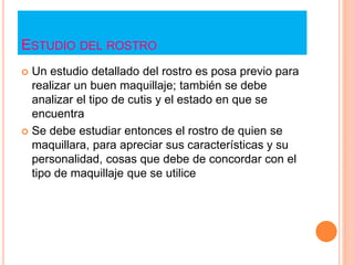 ESTUDIO DEL ROSTRO
 Un estudio detallado del rostro es posa previo para
realizar un buen maquillaje; también se debe
analizar el tipo de cutis y el estado en que se
encuentra
 Se debe estudiar entonces el rostro de quien se
maquillara, para apreciar sus características y su
personalidad, cosas que debe de concordar con el
tipo de maquillaje que se utilice
 