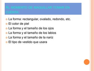 AL MOMENTO DE MAQUILLAR TOMAR EN
CUENTA:
 La forma: rectangular, ovalado, redondo, etc.
 El color de piel
 La forma y el tamaño de los ojos
 La forma y el tamaño de los labios
 La forma y el tamaño de la nariz
 El tipo de vestido que usara
 