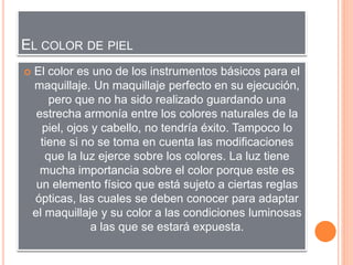 EL COLOR DE PIEL
 El color es uno de los instrumentos básicos para el
maquillaje. Un maquillaje perfecto en su ejecución,
pero que no ha sido realizado guardando una
estrecha armonía entre los colores naturales de la
piel, ojos y cabello, no tendría éxito. Tampoco lo
tiene si no se toma en cuenta las modificaciones
que la luz ejerce sobre los colores. La luz tiene
mucha importancia sobre el color porque este es
un elemento físico que está sujeto a ciertas reglas
ópticas, las cuales se deben conocer para adaptar
el maquillaje y su color a las condiciones luminosas
a las que se estará expuesta.
 