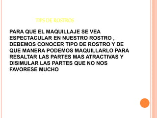 TIPS DE ROSTROS
PARA QUE EL MAQUILLAJE SE VEA
ESPECTACULAR EN NUESTRO ROSTRO ,
DEBEMOS CONOCER TIPO DE ROSTRO Y DE
QUE MANERA PODEMOS MAQUILLARLO PARA
RESALTAR LAS PARTES MAS ATRACTIVAS Y
DISIMULAR LAS PARTES QUE NO NOS
FAVORESE MUCHO
 