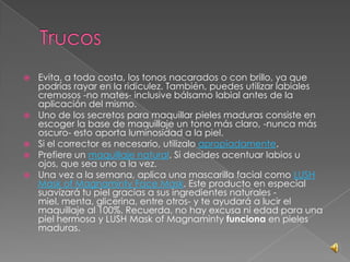  Evita, a toda costa, los tonos nacarados o con brillo, ya que
podrías rayar en la ridiculez. También, puedes utilizar labiales
cremosos -no mates- inclusive bálsamo labial antes de la
aplicación del mismo.
 Uno de los secretos para maquillar pieles maduras consiste en
escoger la base de maquillaje un tono más claro, -nunca más
oscuro- esto aporta luminosidad a la piel.
 Si el corrector es necesario, utilizalo apropiadamente.
 Prefiere un maquillaje natural. Si decides acentuar labios u
ojos, que sea uno a la vez.
 Una vez a la semana, aplica una mascarilla facial como LUSH
Mask of Magnaminty Face Mask. Este producto en especial
suavizará tu piel gracias a sus ingredientes naturales -
miel, menta, glicerina, entre otros- y te ayudará a lucir el
maquillaje al 100%. Recuerda, no hay excusa ni edad para una
piel hermosa y LUSH Mask of Magnaminty funciona en pieles
maduras.
 