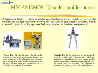 MECANISMOS. Ejemplo: tornillo - tuerca.
El mecanismo tornillo – tuerca se emplea para transformar un movimiento de giro en otro
rectilíneo con una gran reducción de velocidad y, por tanto, un gran aumento de fuerza. Por ello
se ha usado frecuentemente en prensas. Podemos encontrarnos los dos casos siguientes:
Tuerca fija. Al estar la tuerca fija el tornillo
avanza en línea recta consiguiendo ejercer una
gran presión sobre los obstáculos que encuentra
en su avance. Esta es la utilidad que se aprovecha
en los tornillos de banco y en las máquinas para la
medición de resistencia de materiales
Volver al índice
Tornillo fijo. En la bigotera y los compases de
precisión es el tornillo el que está fijo y al girarlo
mediante la ruedecilla central, se consigue que las
tuercas se desplacen variando así la abertura entre
las puntas con gran precisión. Esta abertura se
mantiene fija a no ser que se vuelva a girar la rueda.
 