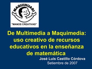 De Multimedia a Maquimedia: uso creativo de recursos educativos en la enseñanza de matemática   José Luis Castillo Córdova Setiembre de 2007 