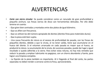 ALVERTENCIAS
•   Corte con sierra circular: Se puede considerar como un ranurado de gran profundidad y
    pequeña anchura. Las fresas sierras de disco son herramientas delicadas. Por ello debe
    tenerse en cuenta:
•   - Que giren bien centradas y montadas entre dos platos de igual diámetro.
•   - Que se afilen con frecuencia.
•   - Que se utilicen las del número apropiado de dientes (dientes finos para materiales duros).
•   - Que la pieza esté bien sujeta.
•   - Una causa frecuente de rotura es el exceso de profundidad de pasada, con las fresas de
    pequeños dientes, debido a que la viruta, al no tener salida, tiene que acumularse en el
    hueco del diente. Si el volumen arrancado en cada pasada es mayor que el hueco, se
    producirá la rotura. La acumulación de la viruta, de sucesivas pasadas, puede dar lugar a igual
    resultado si queda adherida a la sierra. Para evitar estas roturas, no hay más remedio que
    reducir la pasada y emplear lubricante no pegajoso, con un chorro abundante y fuerte, para
    lograr una limpieza completa.
•   - La fijación de la pieza también es importante. Al ir llegando al final del corte, las partes
    separadas no deben tender a cerrarse contra la fresa, aprisionándola.
 