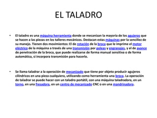 EL TALADRO
•   El taladro es una máquina herramienta donde se mecanizan la mayoría de los agujeros que
    se hacen a las piezas en los talleres mecánicos. Destacan estas máquinas por la sencillez de
    su manejo. Tienen dos movimientos: El de rotación de la broca que le imprime el motor
    eléctrico de la máquina a través de una transmisión por poleas y engranajes, y el de avance
    de penetración de la broca, que puede realizarse de forma manual sensitiva o de forma
    automática, si incorpora transmisión para hacerlo.



•   Se llama taladrar a la operación de mecanizado que tiene por objeto producir agujeros
    cilíndricos en una pieza cualquiera, utilizando como herramienta una broca. La operación
    de taladrar se puede hacer con un taladro portátil, con una máquina taladradora, en un
    torno, en una fresadora, en un centro de mecanizado CNC o en una mandrinadora.
 