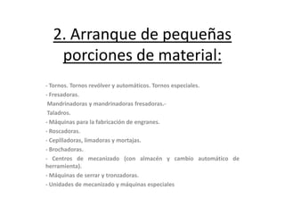 2. Arranque de pequeñas
   porciones de material:
- Tornos. Tornos revólver y automáticos. Tornos especiales.
- Fresadoras.
 Mandrinadoras y mandrinadoras fresadoras.-
 Taladros.
- Máquinas para la fabricación de engranes.
- Roscadoras.
- Cepilladoras, limadoras y mortajas.
- Brochadoras.
- Centros de mecanizado (con almacén y cambio automático de
herramienta).
- Máquinas de serrar y tronzadoras.
- Unidades de mecanizado y máquinas especiales
 