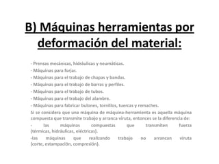 B) Máquinas herramientas por
  deformación del material:
- Prensas mecánicas, hidráulicas y neumáticas.
- Máquinas para forjar.
- Máquinas para el trabajo de chapas y bandas.
- Máquinas para el trabajo de barras y perfiles.
- Máquinas para el trabajo de tubos.
- Máquinas para el trabajo del alambre.
- Máquinas para fabricar bulones, tornillos, tuercas y remaches.
Si se considera que una máquina de máquina-herramienta es aquella máquina
compuesta que transmite trabajo y arranca viruta, entonces se la diferencia de:
-      las     máquinas         compuestas       que      transmiten     fuerza
(térmicas, hidráulicas, eléctricas).
-las    máquinas      que      realizando   trabajo     no    arrancan    viruta
(corte, estampación, compresión).
 