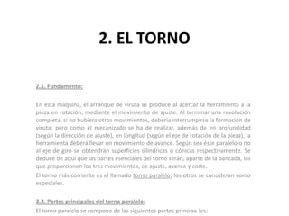 2. EL TORNO

2.1. Fundamento:

En esta máquina, el arranque de viruta se produce al acercar la herramienta a la
pieza en rotación, mediante el movimiento de ajuste. Al terminar una revolución
completa, si no hubiera otros movimientos, debería interrumpirse la formación de
viruta; pero como el mecanizado se ha de realizar, además de en profundidad
(según la dirección de ajuste), en longitud (según el eje de rotación de la pieza), la
herramienta deberá llevar un movimiento de avance. Según sea éste paralelo o no
al eje de giro se obtendrán superficies cilíndricas o cónicas respectivamente. Se
deduce de aquí que las partes esenciales del torno serán, aparte de la bancada, las
que proporcionen los tres movimientos, de ajuste, avance y corte.
El torno más corriente es el llamado torno paralelo; los otros se consideran como
especiales.

2.2. Partes principales del torno paralelo:
El torno paralelo se compone de las siguientes partes principa-les:
 