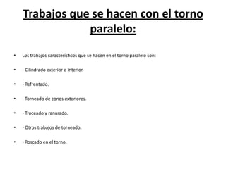 Trabajos que se hacen con el torno
                paralelo:
•   Los trabajos característicos que se hacen en el torno paralelo son:

•   - Cilindrado exterior e interior.

•   - Refrentado.

•   - Torneado de conos exteriores.

•   - Troceado y ranurado.

•   - Otros trabajos de torneado.

•   - Roscado en el torno.
 
