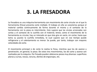 3. LA FRESADORA
La fresadora es una máquina-herramienta con movimiento de corte circular en el que la
herramienta (fresa) presenta corte múltiple. El trabajo en ella se caracteriza porque el
material cambia continuamente de forma durante el mismo y el contacto de la
herramienta con la pieza es intermitente. Esto supone que las virutas arrancadas son
cortas y el contacto de la cuchilla con el material, breve; como el movimiento de la
herramienta es circular, hay un intervalo en que ésta gira en vacío, sin cortar, hasta que
toma su puesto la cuchilla inmediata, lo cual supone que en ese tiempo puede
refrigerarse y el calentamiento es menor. Se puede, por tanto, trabajar con mayores
velocidades de corte.

El movimiento principal o de corte lo realiza la fresa, mientras que los de avance y
penetración, en general, la pieza. De estos tres movimientos, los de corte y avance son
realizados por la máquina. Por fresado pueden obtenerse piezas muy diversas: superficies
planas y curvas, roscas, ranuras, dientes de engranajes, etc.
 