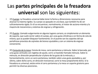 Las partes principales de la fresadora
         universal son las siguientes:
•    1º) Cuerpo: La fresadora universal debe tener la forma y dimensiones necesarias para
     alcanzar la máxima rigidez. Su cuerpo va apoyado en una base, que también ha de ser
     suficientemente rígida. En él se encuentran, normalmente, el motor de acciona-miento y la
     mayoría de mecanismos y sistemas de engrase y refrigeración.

•    2º) Puente: Llamado vulgarmente en algunos lugares carnero, es simplemente un elemento
     de soporte, que suele correr sobre el cuerpo, por unas guías cilíndricas o en forma de cola de
     milano, que se pueden bloquear fuertemente. En el puente van los soportes del eje
     portafresas provistos de cojinetes de bronce ajustables y con un sistema de engrase
     conveniente.

•    3º) Conjunto de la mesa: Consta de mesa, carro portamesa y ménsula. Sobre la bancada, por
     unas guías verticales con regletas de ajuste, corre un bastidor llamado ménsula. Sobre la
     ménsula, en dirección perpendicular al plano de las guías de la ménsula, y
     horizontalmente, corre un carro portamesa, también sobre unas guías ajustables y, por
     último, sobre dicho carro, en dirección transversal, corre la mesa propiamente dicha. Si la
     fresadora es universal, existe entre el carro portamesa y la mesa un soporte giratorio para
     permitir las diversas posiciones.
 